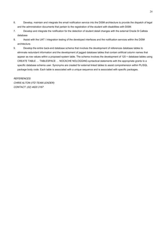 6. Develop, maintain and integrate the email notification service into the DiSM architecture to provide the dispatch of legal
and the administration documents that pertain to the registration of the student with disabilities with DiSM.
7. Develop and integrate the notification for the detection of student detail changes with the external Oracle 9i Callista
database
8. Assist with the UAT / integration testing of the developed interfaces and the notification services within the DiSM
architecture.
9. Develop the entire back-end database schema that involves the development of references database tables to
eliminate redundant information and the development of jagged database tables that contain artificial column names that
appear as row values within a proposed system table. The schema involves the development of 120 + database tables using
CREATE TABLE … TABLESPACE … NOCACHE NOLOGGING syntactical statements with the appropriate grants to a
specific database schema user. Synonyms are created for external linked tables to assist comprehension within PL/SQL
package body code. Each table is associated with a unique sequence and is associated with specific packages.
REFERENCES:
CHRIS ALTON (ITD TEAM LEADER)
CONTACT: (02) 4620 3167
24
 
