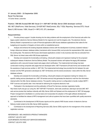 31 January 2005 – 23 September 2005
Rural Fire Services
15 Carter Street, Lidcombe
Position: VB6 MS Access/VBA MS Visual C++ ASP.NET C# SQL Server 2000 developer contract
MS .NET (WebForms / Web Services), C# ASP.NET WebControls, SQL T-SQL Reporting Services DTS, Visual
Basic 6, MS Access / VBA, Visual C++ MFC ATL STL developer
Responsibilities:
1. Provide primary support / trouble shooting into the daily problems with the employment of the financial suite within the
legacy system (electronic Service Delivery Model) for the regional and rural fire brigade units. The electronic Service
Delivery Model is represented as a suite of financial applications (MS Access database applications) that caters for the
budgeting and requisition of brigade unit items within an established period.
2. Analyze and enhance the existing disparate database schema with the development of primary clustered indexes /
foreign references between database tables (maintained within transact-SQL) and provide the representative SQL views into
the existing data. The electronic MS Access client-based applications contain in-situ business data that are extracted from
SQL Server via linked views within MS Access application.
3. Develop and evaluate the functionality (unit-testing, critical path analysis and regression testing) for the proposed
subsequent release of electronic Service Delivery Model. The proposed solution will replace the legacy MS database
applications with a secured browser based web pages (client certificates). The implemented technology has been
constructed involving composite web pages that are developed within .NET Framework (C# web forms) and rendered with
the assistance of web services (written in .NET C#). The implemented technology has provided the link between the web
browser and the PDF generators (developed as .NET C# libraries) and the stored procedures / views within the SQL Server
database schema.
4. Develop and evaluate the functionality (unit-testing, critical path analysis and regression testing) for release of a
specific mailing service (developed as a .NET C# window service) that generates the electronic mail from the information
retained within the SQL Server database schema. The specific mailing service is configurable to handle multiple SMTP /
POP 3 servers and specific date / time intervals for delivering the recipients electronic mail.
5. Participate in the development and the publication of Rural Fire Services volunteer registration facility
http://www.myrfs.nsw.gov.au/ using the .NET ASP.NET Framework, client-side JavaScript, data-layer services (MS .NET
web service proxies that interface indirectly with SQL Server 2000 and Sybase) and the employment of .NET C# language.
Project management is facilitated on a priority basis and incorporates the adoption of the agile software development
approach to facilitate the release of RFS management and call-out systems that have been quantified with quality assurance
standards.
6. Contributed to the development of MS Access reports and the upload of MS Access version of electronic Service
Delivery model content to the SQL Server 2000 repository.
7. Contributed to the development of Reporting Services (SQL Server 2000) reports for the management of the volunteer
registration services.
REFERENCES: NEIL MADDOCK (PRODUCT MANAGER)
CONTACT: (02) 8741 5257
GLEN BENSON (TECHNOLOGY SERVICES MANAGER)
CONTACT: (02) 8741 5555
25
 