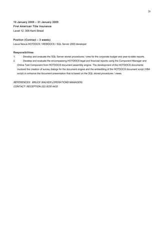 10 January 2005 – 31 January 2005
First American Title Insurance
Level 12, 309 Kent Street
Position (Contract – 3 weeks)
Lexus Nexus HOTDOCS / WEBDOCS / SQL Server 2000 developer
Responsibilities:
1. Develop and evaluate the SQL Server stored procedures / view for the corporate budget and year-to-date reports.
2. Develop and evaluate the encompassing HOTDOCS legal and financial reports using the Component Manager and
Online Test Component from HOTDOCS document assembly engine. The development of the HOTDOCS documents
involved the creation of survey dialogs for the document engine and the embedding of the HOTDOCS document script (VBA
script) to enhance the document presentation that is based on the SQL stored procedures / views.
REFERENCES: BRUCE WALKER (OPERATIONS MANAGER)
CONTACT: RECEPTION (02) 8235 4433
26
 