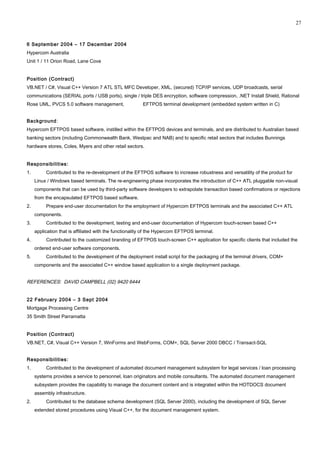 6 September 2004 – 17 December 2004
Hypercom Australia
Unit 1 / 11 Orion Road, Lane Cove
Position (Contract)
VB.NET / C#, Visual C++ Version 7 ATL STL MFC Developer, XML, (secured) TCP/IP services, UDP broadcasts, serial
communications (SERIAL ports / USB ports), single / triple DES encryption, software compression, .NET Install Shield, Rational
Rose UML, PVCS 5.0 software management, EFTPOS terminal development (embedded system written in C)
Background:
Hypercom EFTPOS based software, instilled within the EFTPOS devices and terminals, and are distributed to Australian based
banking sectors (including Commonwealth Bank, Westpac and NAB) and to specific retail sectors that includes Bunnings
hardware stores, Coles, Myers and other retail sectors.
Responsibilities:
1. Contributed to the re-development of the EFTPOS software to increase robustness and versatility of the product for
Linux / Windows based terminals. The re-engineering phase incorporates the introduction of C++ ATL pluggable non-visual
components that can be used by third-party software developers to extrapolate transaction based confirmations or rejections
from the encapsulated EFTPOS based software.
2. Prepare end-user documentation for the employment of Hypercom EFTPOS terminals and the associated C++ ATL
components.
3. Contributed to the development, testing and end-user documentation of Hypercom touch-screen based C++
application that is affiliated with the functionality of the Hypercom EFTPOS terminal.
4. Contributed to the customized branding of EFTPOS touch-screen C++ application for specific clients that included the
ordered end-user software components.
5. Contributed to the development of the deployment install script for the packaging of the terminal drivers, COM+
components and the associated C++ window based application to a single deployment package.
REFERENCES: DAVID CAMPBELL (02) 9420 6444
22 February 2004 – 3 Sept 2004
Mortgage Processing Centre
35 Smith Street Parramatta
Position (Contract)
VB.NET, C#, Visual C++ Version 7, WinForms and WebForms, COM+, SQL Server 2000 DBCC / Transact-SQL
Responsibilities:
1. Contributed to the development of automated document management subsystem for legal services / loan processing
systems provides a service to personnel, loan originators and mobile consultants. The automated document management
subsystem provides the capability to manage the document content and is integrated within the HOTDOCS document
assembly infrastructure.
2. Contributed to the database schema development (SQL Server 2000), including the development of SQL Server
extended stored procedures using Visual C++, for the document management system.
27
 