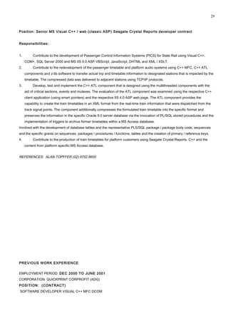 Position: Senior MS Visual C++ / web (classic ASP) Seagate Crystal Reports developer contract
Responsibilities:
1. Contribute to the development of Passenger Control Information Systems (PICS) for State Rail using Visual C++,
COM+, SQL Server 2000 and MS IIS 5.0 ASP VBScript, JavaScript, DHTML and XML / XSLT.
2. Contribute to the redevelopment of the passenger timetable and platform audio systems using C++ MFC, C++ ATL
components and z-lib software to transfer actual trip and timetable information to designated stations that is impacted by the
timetable. The compressed data was delivered to adjacent stations using TCP/IP protocols.
3. Develop, test and implement the C++ ATL component that is designed using the multithreaded components with the
aid of critical sections, events and mutexes. The evaluation of the ATL component was examined using the respective C++
client application (using smart pointers) and the respective IIS 4.0 ASP web page. The ATL component provides the
capability to create the train timetables in an XML format from the real-time train information that were dispatched from the
track signal points. The component additionally compresses the formulated train timetable into the specific format and
preserves the information in the specific Oracle 9.0 server database via the invocation of PL/SQL stored procedures and the
implementation of triggers to archive former timetables within a MS Access database.
Involved with the development of database tables and the representative PLS/SQL package / package body code, sequences
and the specific grants on sequences, packages / procedures / functions, tables and the creation of primary / reference keys.
4. Contribute to the production of train timetables for platform customers using Seagate Crystal Reports, C++ and the
content from platform specific MS Access database.
REFERENCES: ALAN TOPFFER (02) 9752 8600
PREVIOUS WORK EXPERIENCE
EMPLOYMENT PERIOD: DEC 2000 TO JUNE 2001
CORPORATION: QUICKPRINT CORPROFIT (ADG)
POSITION: (CONTRACT)
SOFTWARE DEVELOPER VISUAL C++ MFC DCOM
29
 