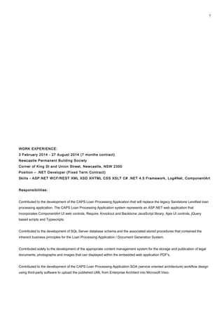 WORK EXPERIENCE:
3 February 2014 - 27 August 2014 (7 months contract)
Newcastle Permanent Building Society
Corner of King St and Union Street, Newcastle, NSW 2300
Position – .NET Developer (Fixed Term Contract)
Skills - ASP.NET WCF/REST XML XSD XHTML CSS XSLT C# .NET 4.5 Framework, Log4Net, ComponentArt
Responsibilities:
Contributed to the development of the CAPS Loan Processing Application that will replace the legacy Sandstone Lendfast loan
processing application. The CAPS Loan Processing Application system represents an ASP.NET web application that
incorporates ComponentArt UI web controls, Require, Knockout and Backbone JavaScript library, Ajax UI controls, jQuery
based scripts and Typescripts.
Contributed to the development of SQL Server database schema and the associated stored procedures that contained the
inherent business principles for the Loan Processing Application / Document Generation System.
Contributed solely to the development of the appropriate content management system for the storage and publication of legal
documents, photographs and images that can displayed within the embedded web application PDF's.
Contributed to the development of the CAPS Loan Processing Application SOA (service oriented architecture) workflow design
using third-party software to upload the published UML from Enterprise Architect into Microsoft Visio.
7
 