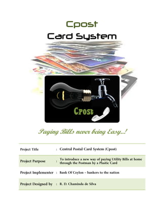 Cpost
Card System
Cpost
Paying Bills never being Easy..!
Project Title : Central Postal Card System (Cpost)
Project Purpose :
To introduce a new way of paying Utility Bills at home
through the Postman by a Plastic Card
Project Implementer : Bank Of Ceylon – bankers to the nation
Project Designed by : R. D. Chaminda de Silva
 