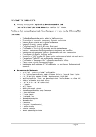 Page 3
SUMMARY OF EXPERIENCE:
1. Presently working with City Realty & Development Pvt. Ltd.
(AMANORA TOWN CENTRE, Pune) from 10th Nov. 2011 till date
Working as Asst. Manager Engineering & Fit out-Taking care of 12 lacks plus Sq. ft Shopping Mall.
Job Profile:
o Undertake all day to day works related to Mall operations.
o Responsible for preventive maintenance for onsite equipments.
o Manage & supervise the works during breakdowns.
o Insure all the safety systems in place.
o Co-Ordination with the civil & Project department.
o Certification of electricity bill, common area electricity charges.
o Inventory management for electromechanical equipments and plumbing.
o Maintaining and monitoring log books for electricity and water consumption.
o Co-ordinate with Retailer for fit out works.
o Monitoring of AMC vendor visit for preventive maintenance schedule and repair works.
o Preparation of Daily MIS and send to senior management.
o Certification of Service provider’s bills and proceeding for billing.
o Energy conservation & Optimum utilization.
o Maintain the Mall ambience (HVAC & Lighting Lux level) as per the international
standards.
• To maintain the Mall assets-
o 1010 KVA * 10 nos. & 1700 KVA of 1 DG set.
o Fire Fighting System- Having Jockey, Hydrant, Sprinkler Pumps & Diesel Engine.
o 470 TR* 4 Chiller plants & 570 TR * 4 chiller plants. (High side)
o Air Handling Units, Primary and Secondary Pumps, Cooling Towers etc. (Low side)
o Split AC’s installed in the back offices
o 2 MVA *6 & 1.5 MVA*1 transformer.
o LT panels.
o APFC banks.
o Hydro- Pneumatic systems.
o Sump Pumps ( Installed in the Basement)
o Lifts & Elevators.
o Exhaust system
o Ventilation Fans.
o Water treatment plant
o Water Purifiers.
o PA system.
o Emergency lights(Inverters)
o Lighting system
o Musical Fountain.
o Sensor operated glass doors.
 