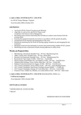Page 4
2. AQUA CHILL SYSTEMS (I) PVT. LTD. PUNE
As a HVAC Project Manager / Engineer
From November 2006 to October 2011
JOB PROFILE
o Involved in HVAC Project Execution as per Drawing.
o High Side As well as Low side HVAC Project work.
Coordinate with Client as well as Management
o Developing good customer relationship that will help us to achieve more business from the
existing clients.
o Ensuring that equipment/materials received are in accordance with the quantity & quality.
o Arrangement for the materials and transportation of the same.
o Planning & monitoring the Site Work for Ducting, piping, insulation etc and managing the sub-
Contractor
o Managing overall activities pertaining to erection and commissioning complete HVAC systems
o Monitoring activities of personnel towards ensuring adherence to safety norms.
Works on Projects/Sites
o SKF Bearings, Chinchwad, Ductable Units – 80 Tons- Manufacturing Unit
o ABRL Limited, Pune, Ductable Units – 50 Tons - Retail Shop
o Duroshox Ltd, Sanaswadi, Ductable Units. – 30 Tons – Manufacturing Unit
o Raymond Ltd. Vapi, Gujrat, (VAM) – 2250 Tons. – Textile Mill
o Doctors Writers Food Products Pvt. Ltd, Phaltan, (VAM) - 250 Tons. – Food Division
o Abhishek Mills Kolhapur, Screw Chillers (Blue Star). 140 Tons – Textile Mill
o Haldiram Foods International Ltd, Nagpur, (VAM) – 200 Tons – Food Division
o ACC Limited, Chandrapur, Screw Chillers (York) – 100 Tons – Green Building Project
o ACC Limited, Chandrapur, Panel Room Ventilation System (HMX) – 1, 55,000 cfm
o ACC Limited, Chandrapur, Package AC Units (Blue Star) – 265 Tons – Cement Mill
o Financial Tower, Andheri (E), Mumbai, Air cooled chillers (York) – 300 Tons – Data Center
3. AQUA CHILL SYSTEMS (I) PVT. LTD. PUNE MAHARAHTRA, INDIA As a
VAM Service Engineer
From September 1998 to October 2006
SOFTWARE & COURSES
* KNOWLEDGE OF- AUTOCAD 2006.
* MS-CIT
SHEKHAR NARAYAN SAWASHER
 