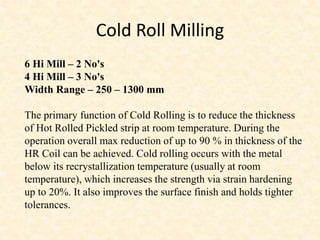 Cold Roll Milling
6 Hi Mill – 2 No's
4 Hi Mill – 3 No's
Width Range – 250 – 1300 mm
The primary function of Cold Rolling is to reduce the thickness
of Hot Rolled Pickled strip at room temperature. During the
operation overall max reduction of up to 90 % in thickness of the
HR Coil can be achieved. Cold rolling occurs with the metal
below its recrystallization temperature (usually at room
temperature), which increases the strength via strain hardening
up to 20%. It also improves the surface finish and holds tighter
tolerances.
 