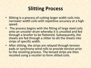 Slitting Process
• Slitting is a process of cutting larger width coils into
narrower width coils with repetitive accuracy at a high
speed.
• The process begins with the fitting of large steel coils
onto an uncoiler drum whereby it is uncoiled and fed
through a leveller to be flattened. Subsequently, the
sheets are fed through a slitter to slit the sheets into
strips of specific width.
• After slitting, the strips are relayed through tension
pads or synchrony-wind rolls to provide tension prior
to the recoiling process. The tensed strips are then
recoiled using a recoiler to form slitted coils.
 