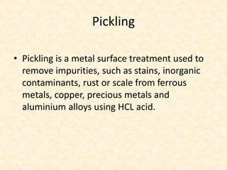 Pickling
• Pickling is a metal surface treatment used to
remove impurities, such as stains, inorganic
contaminants, rust or scale from ferrous
metals, copper, precious metals and
aluminium alloys using HCL acid.
 