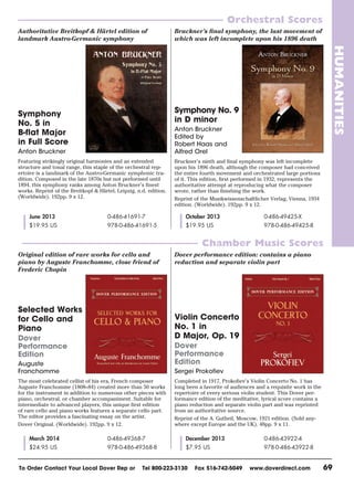 To Order Contact Your Local Dover Rep or Tel 800-223-3130 Fax 516-742-5049 www.doverdirect.com 69
HUMANITIES
Orchestral Scores
Chamber Music Scores
Symphony
No. 5 in
B-flat Major
in Full Score
Anton Bruckner
Featuring strikingly original harmonies and an extended
structure and tonal range, this staple of the orchestral rep-
ertoire is a landmark of the Austro-Germanic symphonic tra-
dition. Composed in the late 1870s but not performed until
1894, this symphony ranks among Anton Bruckner’s finest
works. Reprint of the Breitkopf & Härtel, Leipzig, n.d. edition.
(Worldwide). 192pp. 9 x 12.
Selected Works
for Cello and
Piano
Dover
Performance
Edition
Auguste
Franchomme
The most celebrated cellist of his era, French composer
Auguste Franchomme (1808–84) created more than 50 works
for the instrument in addition to numerous other pieces with
piano, orchestral, or chamber accompaniment. Suitable for
intermediate to advanced players, this unique first edition
of rare cello and piano works features a separate cello part.
The editor provides a fascinating essay on the artist.
Dover Original. (Worldwide). 192pp. 9 x 12.
Symphony No. 9
in D minor
Anton Bruckner
Edited by
Robert Haas and
Alfred Orel
Bruckner’s ninth and final symphony was left incomplete
upon his 1896 death, although the composer had conceived
the entire fourth movement and orchestrated large portions
of it. This edition, first performed in 1932, represents the
authoritative attempt at reproducing what the composer
wrote, rather than finishing the work.
Reprint of the Musikwissenschaftlicher Verlag, Vienna, 1934
edition. (Worldwide). 192pp. 9 x 12.
Violin Concerto
No. 1 in
D Major, Op. 19
Dover
Performance
Edition
Sergei Prokofiev
Completed in 1917, Prokofiev’s Violin Concerto No. 1 has
long been a favorite of audiences and a requisite work in the
repertoire of every serious violin student. This Dover per-
formance edition of the meditative, lyrical score contains a
piano reduction and separate violin part and was reprinted
from an authoritative source.
Reprint of the A. Gutheil, Moscow, 1921 edition. (Sold any-
where except Europe and the UK). 48pp. 9 x 11.
December 2013
$7.95 US
0-486-43922-4
978-0-486-43922-8
March 2014
$24.95 US
0-486-49368-7
978-0-486-49368-8
October 2013
$19.95 US
0-486-49425-X
978-0-486-49425-8
June 2013
$19.95 US
0-486-41691-7
978-0-486-41691-5
Authoritative Breitkopf & Härtel edition of
landmark Austro-Germanic symphony
Bruckner’s ﬁnal symphony, the last movement of
which was left incomplete upon his 1896 death
Original edition of rare works for cello and
piano by Auguste Franchomme, close friend of
Frederic Chopin
Dover performance edition: contains a piano
reduction and separate violin part
NFT 2013 pp59-72H.indd 69 4/25/13 4:04 PM
 