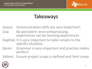 Takeaways
Jasyca: Communication skills are very important!
Lisa: Be persistent: even embarrassing
experiences can be learning experiences
Daphne: It is very important to tailor emails to the
specific situation.
Karen: Grammar is very important and practice makes
perfect!
Valiant: Ensure project scope is defined and limit creep
13
 