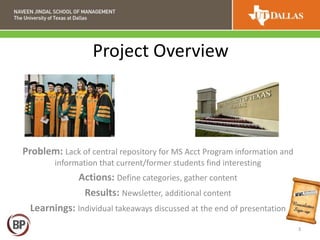 Project Overview
Problem: Lack of central repository for MS Acct Program information and
information that current/former students find interesting
Actions: Define categories, gather content
Results: Newsletter, additional content
Learnings: Individual takeaways discussed at the end of presentation
3
 