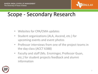 Scope - Secondary Research
7
• Websites for CPA/CMA updates
• Student organizations (ALA, Ascend, etc.) for
upcoming events and event photos
• Professor interviews from one of the project teams in
the day class (ACCT 6388)
• Faculty and staff (Ms. Ensminger, Professor Guan,
etc.) for student projects feedback and alumni
information
 