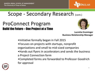 Scope - Secondary Research (cont.)
8
•Initiative formally began in Fall 2015
•Focuses on projects with startups, nonprofit
organizations and small to mid-sized companies
•Hands out flyers in accelerators and sends the business
a Project Connection form
•Completed forms are forwarded to Professor Goodrich
for approval
ProConnect Program
Build the Future – One Project at a Time
Lucretia Ensminger
Business Relationship Manager
 