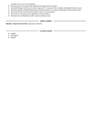 company wile store was remodeling.
Recruited, hired, developed and retained retail talent for the company.
Awarded Manager of the year for delivering top 25 % increase in the company and highest retention score.
Directed strategic and brand-appropriate marketing initiatives to improve presentation and maximize sales.
Processed all sales transactions accurately and in a timely fashion.
Delivered 12% increase on the Nordstrom reward initiative.
Prosthesis fit certified By the ABC (American Breast Care).
Business - Hayward University, Hayward, California
English
Portuguese
Spanish
EDUCATION
LANGUAGES
 