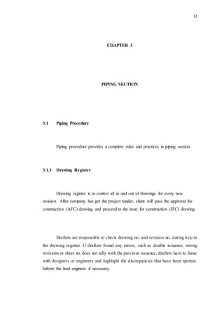 12
CHAPTER 3
PIPING SECTION
3.1 Piping Procedure
Piping procedure provides a complete rules and practices in piping section.
3.1.1 Drawing Register
Drawing register is to control all in and out of drawings for every new
revision. After company has got the project tender, client will pass the approval for
construction (AFC) drawing and proceed to the issue for construction (IFC) drawing.
Drafters are responsible to check drawing no. and revision no. during key-in
the drawing register. If drafters found any errors, such as double issuance, wrong
revisions or sheet no. does not tally with the previous issuance, drafters have to liaise
with designers or engineers and highlight the discrepancies that have been spotted.
Inform the lead engineer if necessary.
 