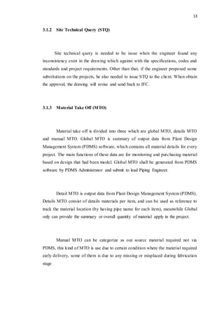13
3.1.2 Site Technical Query (STQ)
Site technical query is needed to be issue when the engineer found any
inconsistency exist in the drawing which against with the specifications, codes and
standards and project requirements. Other than that, if the engineer proposed some
substitutions on the projects, he also needed to issue STQ to the client. When obtain
the approval, the drawing will revise and send back to IFC.
3.1.3 Material Take Off (MTO)
Material take off is divided into three which are global MTO, details MTO
and manual MTO. Global MTO is summary of output data from Plant Design
Management System (PDMS) software, which contains all material details for every
project. The main functions of these data are for monitoring and purchasing material
based on design that had been model. Global MTO shall be generated from PDMS
software by PDMS Administrator and submit to lead Piping Engineer.
Detail MTO is output data from Plant Design Management System (PDMS).
Details MTO consist of details materials per item, and can be used as reference to
track the material location (by having pipe name for each item), meanwhile Global
only can provide the summary or overall quantity of material apply in the project.
Manual MTO can be categorize as out source material required not via
PDMS, this kind of MTO is use due to certain condition where the material required
early delivery, some of them is due to any missing or misplaced during fabrication
stage
 