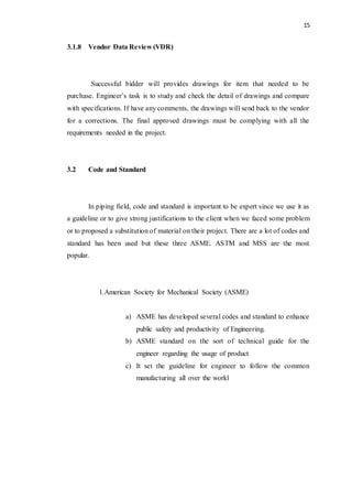 15
3.1.8 Vendor Data Review (VDR)
Successful bidder will provides drawings for item that needed to be
purchase. Engineer’s task is to study and check the detail of drawings and compare
with specifications. If have any comments, the drawings will send back to the vendor
for a corrections. The final approved drawings must be complying with all the
requirements needed in the project.
3.2 Code and Standard
In piping field, code and standard is important to be expert since we use it as
a guideline or to give strong justifications to the client when we faced some problem
or to proposed a substitution of material on their project. There are a lot of codes and
standard has been used but these three ASME. ASTM and MSS are the most
popular.
1.American Society for Mechanical Society (ASME)
a) ASME has developed several codes and standard to enhance
public safety and productivity of Engineering.
b) ASME standard on the sort of technical guide for the
engineer regarding the usage of product
c) It set the guideline for engineer to follow the common
manufacturing all over the workl
 