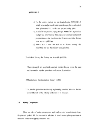 16
ASME B31.3
a) For the process piping, we use standard code ASME B31.3
which is typically found in the petroleum refinery, chemical
plant, pharmaceutical, textile and gas processing plant.
b) In order to do process piping design, ASME B31.3 provides
background information, their previous historical and expert
commentary on the requirements for process piping design
to us use as a guidelines.
c) ASME B31.3 does not tell us to follow exactly the
procedure, but use the standard as a guideline.
2.American Society for Testing and Materials (ASTM)
These standards are used and accepted worldwide and cover the area
such as metals, plastics, petroleum and others. It provides a
3.Manufactures Standardization Society (MSS)
To provide guidelines to develop engineering standard practices for the
use and benefit of the industry and users of its products.
3.3 Piping Components
There are a lot of piping components used such as pipe, branch connections,
flanges and gasket. All the component selection is based on the piping component
standard. Some of the piping standards are:
 