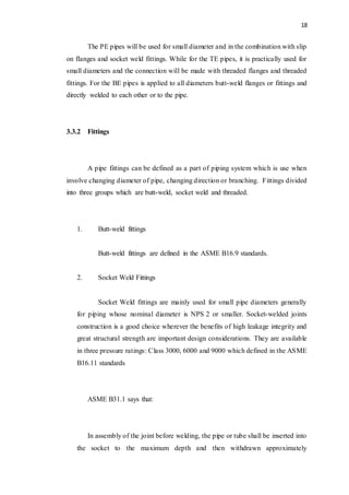 18
The PE pipes will be used for small diameter and in the combination with slip
on flanges and socket weld fittings. While for the TE pipes, it is practically used for
small diameters and the connection will be made with threaded flanges and threaded
fittings. For the BE pipes is applied to all diameters butt-weld flanges or fittings and
directly welded to each other or to the pipe.
3.3.2 Fittings
A pipe fittings can be defined as a part of piping system which is use when
involve changing diameter of pipe, changing direction or branching. Fittings divided
into three groups which are butt-weld, socket weld and threaded.
1. Butt-weld fittings
Butt-weld fittings are defined in the ASME B16.9 standards.
2. Socket Weld Fittings
Socket Weld fittings are mainly used for small pipe diameters generally
for piping whose nominal diameter is NPS 2 or smaller. Socket-welded joints
construction is a good choice wherever the benefits of high leakage integrity and
great structural strength are important design considerations. They are available
in three pressure ratings: Class 3000, 6000 and 9000 which defined in the ASME
B16.11 standards
ASME B31.1 says that:
In assembly of the joint before welding, the pipe or tube shall be inserted into
the socket to the maximum depth and then withdrawn approximately
 