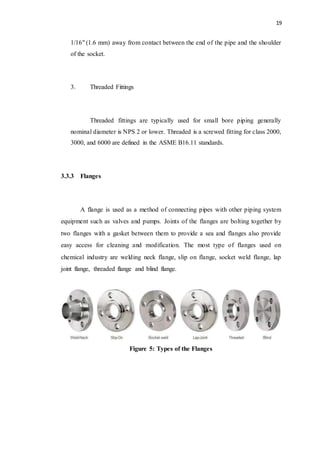 19
1/16" (1.6 mm) away from contact between the end of the pipe and the shoulder
of the socket.
3. Threaded Fittings
Threaded fittings are typically used for small bore piping generally
nominal diameter is NPS 2 or lower. Threaded is a screwed fitting for class 2000,
3000, and 6000 are defined in the ASME B16.11 standards.
3.3.3 Flanges
A flange is used as a method of connecting pipes with other piping system
equipment such as valves and pumps. Joints of the flanges are bolting together by
two flanges with a gasket between them to provide a sea and flanges also provide
easy access for cleaning and modification. The most type of flanges used on
chemical industry are welding neck flange, slip on flange, socket weld flange, lap
joint flange, threaded flange and blind flange.
Figure 5: Types of the Flanges
 