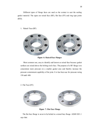 20
Different types of flange faces are used as the contact to seat the sealing
gasket material. The types are raised face (RF), flat face (FF) and ring type joints
(RTJ).
1. Raised Face (RF)
Figure 6: Raised Face Flanges
Most common use, easy to identify and known as raised face because gasket
surfaces are raised above the bolting circle face. The purpose of a RF flange is to
concentrate more pressure on a smaller gasket area and thereby increase the
pressure containment capability of the joint. It is has been use for pressure rating
150 until 600.
2. Flat Face (FF)
Figure 7: Flat Face Flange
The flat face flange is never to be bolted to a raised face flange. ASME B31.1
says that:
 