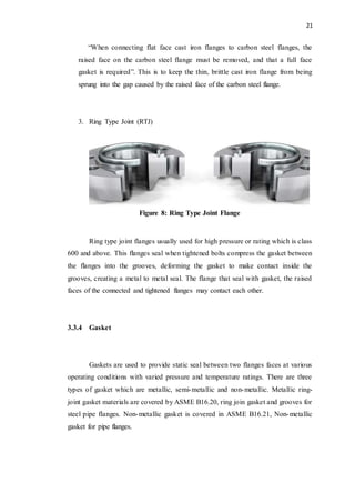 21
“When connecting flat face cast iron flanges to carbon steel flanges, the
raised face on the carbon steel flange must be removed, and that a full face
gasket is required”. This is to keep the thin, brittle cast iron flange from being
sprung into the gap caused by the raised face of the carbon steel flange.
3. Ring Type Joint (RTJ)
Figure 8: Ring Type Joint Flange
Ring type joint flanges usually used for high pressure or rating which is class
600 and above. This flanges seal when tightened bolts compress the gasket between
the flanges into the grooves, deforming the gasket to make contact inside the
grooves, creating a metal to metal seal. The flange that seal with gasket, the raised
faces of the connected and tightened flanges may contact each other.
3.3.4 Gasket
Gaskets are used to provide static seal between two flanges faces at various
operating conditions with varied pressure and temperature ratings. There are three
types of gasket which are metallic, semi-metallic and non-metallic. Metallic ring-
joint gasket materials are covered by ASME B16.20, ring join gasket and grooves for
steel pipe flanges. Non-metallic gasket is covered in ASME B16.21, Non-metallic
gasket for pipe flanges.
 