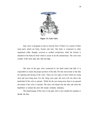 24
Figure 11: Gate Valve
Gate valve is designed to start or stop the flow of fluid. It is consist of three
main parts which are body, bonnet and trim. The body is connected to other
equipment either flanged, screwed or welded connections while the bonnet is
attached to the body by bolts which is easier to do the maintenance. The valve trim
consists of the stem, gate, disc and seat rings.
The stem of the gate valve connected to the hand wheel and disk. It is
responsible to ensure the proper position of the disk. Provide movements to the disk
for opening and closing of the valve. There are two types of stem which are rising
stem and non-rising stem. For the rising stem type, the stem will rise above the
handwheel if the valve is opened. While for the non-rising stem, there is no upward
movement if the valve is opened. The stem will thread into the disk and when the
handwheel is rotated, the stem will remain vertically stationary.
The disadvantage of this valve is the gate valve is not suitable for regulate or
throttle the flow.
 