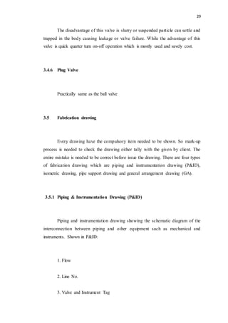 29
The disadvantage of this valve is slurry or suspended particle can settle and
trapped in the body causing leakage or valve failure. While the advantage of this
valve is quick quarter turn on-off operation which is mostly used and savely cost.
3.4.6 Plug Valve
Practically same as the ball valve
3.5 Fabrication drawing
Every drawing have the compulsory item needed to be shown. So mark-up
process is needed to check the drawing either tally with the given by client. The
entire mistake is needed to be correct before issue the drawing. There are four types
of fabrication drawing which are piping and instrumentation drawing (P&ID),
isometric drawing, pipe support drawing and general arrangement drawing (GA).
3.5.1 Piping & Instrumentation Drawing (P&ID)
Piping and instrumentation drawing showing the schematic diagram of the
interconnection between piping and other equipment such as mechanical and
instruments. Shown in P&ID:
1. Flow
2. Line No.
3. Valve and Instrument Tag
 