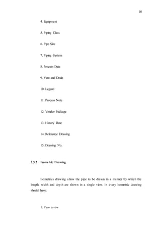 30
4. Equipment
5. Piping Class
6. Pipe Size
7. Piping System
8. Process Data
9. Vent and Drain
10. Legend
11. Process Note
12. Vendor Package
13. History Date
14. Reference Drawing
15. Drawing No.
3.5.2 Isometric Drawing
Isometrics drawing allow the pipe to be drawn in a manner by which the
length, width and depth are shown in a single view. In every isometric drawing
should have:
1. Flow arrow
 