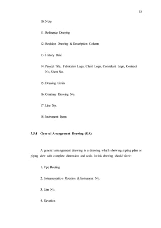 33
10. Note
11. Reference Drawing
12. Revision Drawing & Description Column
13. History Date
14. Project Title, Fabricator Logo, Client Logo, Consultant Logo, Contract
No, Sheet No.
15. Drawing Limits
16. Continue Drawing No.
17. Line No.
18. Instrument Items
3.5.4 General Arrangement Drawing (GA)
A general arrangement drawing is a drawing which showing piping plan or
piping view with complete dimension and scale. In this drawing should show:
1. Pipe Routing
2. Instrumentation Rotation & Instrument No.
3. Line No.
4. Elevation
 