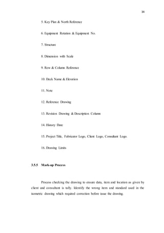 34
5. Key Plan & North Reference
6. Equipment Rotation & Equipment No.
7. Structure
8. Dimension with Scale
9. Row & Column Reference
10. Deck Name & Elevation
11. Note
12. Reference Drawing
13. Revision Drawing & Description Column
14. History Date
15. Project Title, Fabricator Logo, Client Logo, Consultant Logo.
16. Drawing Limits
3.5.5 Mark-up Process
Process checking the drawing to ensure data, item and location as given by
client and consultant is tally. Identify the wrong item and standard used in the
isometric drawing which required correction before issue the drawing.
 