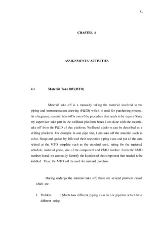 41
CHAPTER 4
ASSIGNMENTS/ ACTIVITIES
4.1 Material Take Off (MTO)
Material take off is a manually taking the material involved in the
piping and instrumentation drawing (P&ID) which is used for purchasing process.
As a beginner, material take off is one of the procedure that needs to be expert. Since
my supervisor take part in the wellhead platform hence I am done with the material
take off from the P&ID of that platform. Wellhead platform can be described as a
drilling platform. For example in one pipe line, I am take off the material such as
valve, flange and gasket by followed their respective piping class and put all the data
related at the MTO template such as the standard used, rating for the material,
schedule, material grade, size of the component and P&ID number. Form the P&ID
number listed, we can easily identify the location of the component that needed to be
installed. Then, the MTO will be used for material purchase.
During undergo the material take off, there are several problem raised
which are:
1. Problem : Meets two different piping class in one pipeline which have
different rating
 