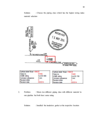42
Solution : Choose the piping class which has the higher rating make
material selection
2. Problem : Meets two different piping class with different material in
one pipeline but both have same rating
Solution : Installed the insulation gasket at the respective location
 
