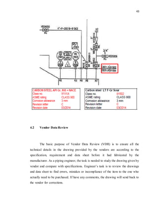 43
4.2 Vendor Data Review
The basic purpose of Vendor Data Review (VDR) is to ensure all the
technical details in the drawing provided by the vendors are according to the
specification, requirement and data sheet before it had fabricated by the
manufacturer. As a piping engineer, the task is needed to study the drawing given by
vendor and compare with specifications. Engineer’s task is to review the drawings
and data sheet to find errors, mistakes or incompliance of the item to the one who
actually need to be purchased. If have any comments, the drawing will send back to
the vendor for corrections.
 