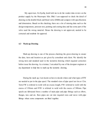 44
My supervisor, En Syafiq Jamil told me to do the vendor data review on the
product supply by the Macrospec Sdn. Bhd. I am supposed to check the detail of
drawing on the double block and bleed valve (DBB) and compare with specifications
and dimensions. Based on the checking, there are a lot of missing data such as the
design temperature, pressure test, painting and coating data and has some part of the
valve used the wrong material. Hence the drawing is not approved, needed to be
corrected and resubmit for approval.
4.3 Mark-up Drawing
Mark-up drawing is one of the process checking the given drawing to ensure
the data, item and location as per given by consultant and client. We identify the
wrong item and standard used in the isometric drawing which required correction
before issue the drawing. As a trainee, I am asked by one of the designer engineer at
my department to help him to mark-up the isometric drawing.
During the mark up, I am learnt on how to decide where and what types of FW
are needed to put in the pipe spool. The standard sizes of pipe spool are 6m or 12m.
Term FW is referred to weld with no excess length, FW1 referred to weld with the
excess of 150mm and FFW is referred to weld with the excess of 300mm. Pipe
spools are fabricated from a number of main pipe and pipe fittings such as elbow,
flanges, tees and etc. Raw pipes are cut into required sizes and move with pipe
fittings where some components are fitted together.
 