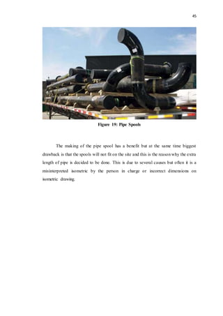 45
Figure 19: Pipe Spools
The making of the pipe spool has a benefit but at the same time biggest
drawback is that the spools will not fit on the site and this is the reason why the extra
length of pipe is decided to be done. This is due to several causes but often it is a
misinterpreted isometric by the person in charge or incorrect dimensions on
isometric drawing.
 