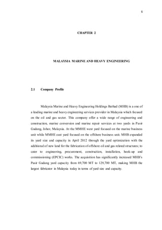 6
CHAPTER 2
MALAYSIA MARINE AND HEAVY ENGINEERING
2.1 Company Profile
Malaysia Marine and Heavy Engineering Holdings Berhad (MHB) is a one of
a leading marine and heavy engineering services provider in Malaysia which focused
on the oil and gas sector. This company offer a wide range of engineering and
construction, marine conversion and marine repair services at two yards in Pasir
Gudang, Johor, Malaysia. At the MMHE west yard focused on the marine business
unit while MMHE east yard focused on the offshore business unit. MHB expanded
its yard size and capacity in April 2012 through the yard optimization with the
additional of new land for the fabrication of offshore oil and gas related structures; to
cater to engineering, procurement, construction, installation, hook-up and
commissioning (EPCIC) works. The acquisition has significantly increased MHB’s
Pasir Gudang yard capacity from 69,700 MT to 129,700 MT, making MHB the
largest fabricator in Malaysia today in terms of yard size and capacity.
 