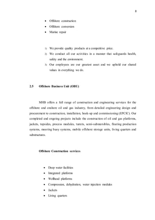 8
 Offshore construction
 Offshore conversion
 Marine repair
1) We provide quality products at a competitive price.
2) We conduct all our activities in a manner that safeguards health,
safety and the environment.
3) Our employees are our greatest asset and we uphold our shared
values in everything we do.
2.5 Offshore Business Unit (OBU)
MHB offers a full range of construction and engineering services for the
offshore and onshore oil and gas industry, from detailed engineering design and
procurement to construction, installation, hook-up and commissioning (EPCIC). Our
completed and ongoing projects include the construction of oil and gas platforms,
jackets, topsides, process modules, turrets, semi-submersibles, floating production
systems, mooring buoy systems, mobile offshore storage units, living quarters and
substructures.
Offshore Construction services
 Deep water facilities
 Integrated platforms
 Wellhead platforms
 Compression, dehydration, water injection modules
 Jackets
 Living quarters
 