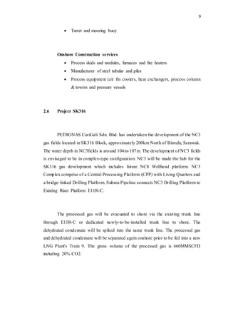 9
 Turret and mooring buoy
Onshore Construction services
 Process skids and modules, furnaces and fire heaters
 Manufacturer of steel tubular and piles
 Process equipment (air fin coolers, heat exchangers, process column
& towers and pressure vessels
2.6 Project SK316
PETRONAS CariGali Sdn. Bhd. has undertaken the development of the NC3
gas fields located in SK316 Block, approximately 200km North of Bintulu, Sarawak.
The water depth in NC3fields is around 104m-107m. The development of NC3 fields
is envisaged to be in complex-type configuration. NC3 will be made the hub for the
SK316 gas development which includes future NC8 Wellhead platform. NC3
Complex comprise of a Central Processing Platform (CPP) with Living Quarters and
a bridge-linked Drilling Platform. Subsea Pipeline connects NC3 Drilling Platform to
Existing Riser Platform E11R-C.
The processed gas will be evacuated to shore via the existing trunk line
through E11R-C or dedicated newly-to-be-installed trunk line to shore. The
dehydrated condensate will be spiked into the same trunk line. The processed gas
and dehydrated condensate will be separated again onshore prior to be fed into a new
LNG Plant's Train 9. The gross volume of the processed gas is 660MMSCFD
including 20% CO2.
 