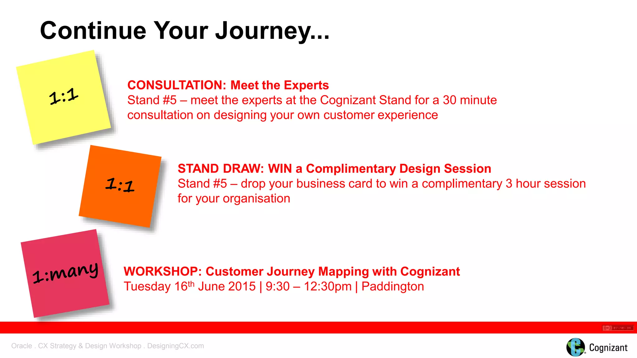 Oracle . CX Strategy & Design Workshop . DesigningCX.com
WORKSHOP: Customer Journey Mapping with Cognizant
Tuesday 16th June 2015 | 9:30 – 12:30pm | Paddington
Continue Your Journey...
STAND DRAW: WIN a Complimentary Design Session
Stand #5 – drop your business card to win a complimentary 3 hour session
for your organisation
CONSULTATION: Meet the Experts
Stand #5 – meet the experts at the Cognizant Stand for a 30 minute
consultation on designing your own customer experience
 