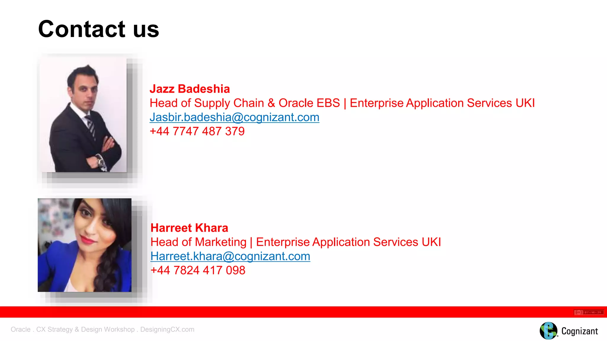 Oracle . CX Strategy & Design Workshop . DesigningCX.com
Harreet Khara
Head of Marketing | Enterprise Application Services UKI
Harreet.khara@cognizant.com
+44 7824 417 098
Contact us
Jazz Badeshia
Head of Supply Chain & Oracle EBS | Enterprise Application Services UKI
Jasbir.badeshia@cognizant.com
+44 7747 487 379
 