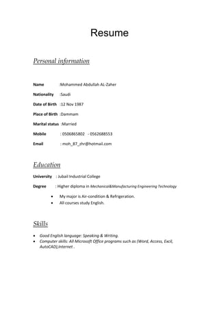 Resume 
Personal information 
Name :Mohammed Abdullah AL-Zaher 
Nationality :Saudi 
Date of Birth :12 Nov 1987 
Place of Birth :Dammam 
Marital status :Married 
Mobile : 0506865802 - 0562688553 
Email : moh_87_zhr@hotmail.com 
Education 
University : Jubail Industrial College 
Degree : Higher diploma in Mechanical&Manufacturing Engineering Technology 
 My major is Air-condition & Refrigeration. 
 All courses study English. 
Skills 
 Good English language: Speaking & Writing. 
 Computer skills: All Microsoft Office programs such as (Word, Access, Excil, 
AutoCAD),Internet . 
 