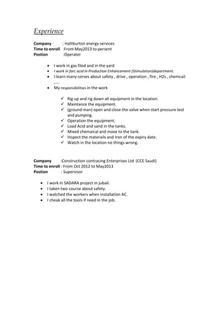 Experience 
Company : Halliburton energy services 
Time to enroll :From May2013 to persent 
Postion :Operater 
 I work in gas filed and in the yard 
 I work in farc acid in Production Enhancement (Stimulation)department. 
 I learn many corses about safety , drive , operation , fire , H2s , chemcail 
,…. 
 My responsibilities in the work 
 Rig up and rig down all equipment in the location. 
 Maintance the equipment. 
 (ground man) open and close the valve when start pressure test 
and pumping. 
 Operation the equipment. 
 Load Acid and sand in the tanks. 
 Mixed chemaical and move to the tank. 
 Inspect the materails and Iron of the expiry date. 
 Watch in the location no things wrong. 
Company :Construction contracing Enterprises Ltd (CCE Saudi) 
Time to enroll : From Oct 2012 to May2013 
Postion : Supervisor 
 I work in SADARA project in jubail. 
 I taken two course about safety. 
 I watched the workers when installation AC. 
 I cheak all the tools if need in the job. 
