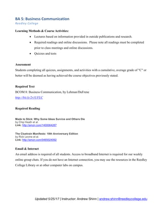 BA	5:	Business	Communication	
Reedley	College	
Updated 5/25/17 | Instructor: Andrew Shinn | andrew.shinn@reedleycollege.edu
Learning Methods & Course Activities:
• Lectures based on information provided in outside publications and research.
• Required readings and online discussions. Please note all readings must be completed
prior to class meetings and online discussions.
• Quizzes and tests
Assessment
Students completing all quizzes, assignments, and activities with a cumulative, average grade of "C" or
better will be deemed as having achieved the course objectives previously stated.
Required Text
BCOM 8: Business Communication, by Lehman/DuFrene
http://bit.ly/2r1UFLC
Required Reading
Made to Stick: Why Some Ideas Survive and Others Die
by Chip Heath et al.
Link: http://amzn.com/1400064287
The Cluetrain Manifesto: 10th Anniversary Edition
by Rick Levine et al.
Link: http://amzn.com/0465024092
Email & Internet
An email address is required of all students. Access to broadband Internet is required for our weekly
online group chats. If you do not have an Internet connection, you may use the resources in the Reedley
College Library or at other computer labs on campus.
 