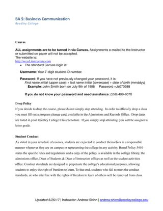 BA	5:	Business	Communication	
Reedley	College	
Updated 5/25/17 | Instructor: Andrew Shinn | andrew.shinn@reedleycollege.edu
Canvas
ALL assignments are to be turned in via Canvas. Assignments e-mailed to the Instructor
or submitted on paper will not be accepted.
The website is:
http://scccd.instructure.com
• The standard Canvas login is:
Username: Your 7-digit student ID number.
Password: If you have not previously changed your password, it is:
First name initial (upper case) + last name initial (lowercase) + date of birth (mmddyy)
Example: John Smith born on July 9th of 1988 Password =Js070988
If you do not know your password and need assistance: (559) 499-6070
Drop Policy
If you decide to drop the course, please do not simply stop attending. In order to officially drop a class
you must fill out a program change card, available in the Admissions and Records Office. Drop dates
are listed in your Reedley College Class Schedule. If you simply stop attending, you will be assigned a
letter grade.
Student Conduct
As stated in your schedule of courses, students are expected to conduct themselves in a responsible
manner whenever they are on campus or representing the college in any activity. Board Policy 5410
states the specific rules and regulations and a copy of the policy is available in the college library, the
admissions office, Dean of Students & Dean of Instruction offices as well as the student activities
office. Conduct standards are designed to perpetuate the college’s educational purposes, allowing
students to enjoy the right of freedom to learn. To that end, students who fail to meet the conduct
standards, or who interfere with the rights of freedom to learn of others will be removed from class.
 