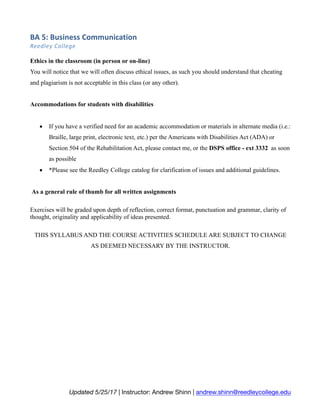 BA	5:	Business	Communication	
Reedley	College	
Updated 5/25/17 | Instructor: Andrew Shinn | andrew.shinn@reedleycollege.edu
Ethics in the classroom (in person or on-line)
You will notice that we will often discuss ethical issues, as such you should understand that cheating
and plagiarism is not acceptable in this class (or any other).
Accommodations for students with disabilities
• If you have a verified need for an academic accommodation or materials in alternate media (i.e.:
Braille, large print, electronic text, etc.) per the Americans with Disabilities Act (ADA) or
Section 504 of the Rehabilitation Act, please contact me, or the DSPS office - ext 3332 as soon
as possible
• *Please see the Reedley College catalog for clarification of issues and additional guidelines.
As a general rule of thumb for all written assignments
Exercises will be graded upon depth of reflection, correct format, punctuation and grammar, clarity of
thought, originality and applicability of ideas presented.
THIS SYLLABUS AND THE COURSE ACTIVITIES SCHEDULE ARE SUBJECT TO CHANGE
AS DEEMED NECESSARY BY THE INSTRUCTOR.
 
