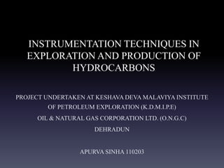 INSTRUMENTATION TECHNIQUES IN
EXPLORATION AND PRODUCTION OF
HYDROCARBONS
PROJECT UNDERTAKEN AT KESHAVA DEVA MALAVIYA INSTITUTE
OF PETROLEUM EXPLORATION (K.D.M.I.P.E)
OIL & NATURAL GAS CORPORATION LTD. (O.N.G.C)
DEHRADUN
APURVA SINHA 110203
 