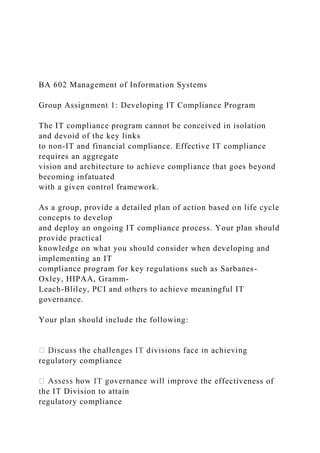 BA 602 Management of Information Systems
Group Assignment 1: Developing IT Compliance Program
The IT compliance program cannot be conceived in isolation
and devoid of the key links
to non-IT and financial compliance. Effective IT compliance
requires an aggregate
vision and architecture to achieve compliance that goes beyond
becoming infatuated
with a given control framework.
As a group, provide a detailed plan of action based on life cycle
concepts to develop
and deploy an ongoing IT compliance process. Your plan should
provide practical
knowledge on what you should consider when developing and
implementing an IT
compliance program for key regulations such as Sarbanes-
Oxley, HIPAA, Gramm-
Leach-Bliley, PCI and others to achieve meaningful IT
governance.
Your plan should include the following:
regulatory compliance
ectiveness of
the IT Division to attain
regulatory compliance
 