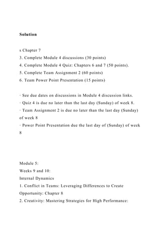 Solution
s Chapter 7
3. Complete Module 4 discussions (30 points)
4. Complete Module 4 Quiz: Chapters 6 and 7 (50 points).
5. Complete Team Assignment 2 (60 points)
6. Team Power Point Presentation (15 points)
· See due dates on discussions in Module 4 discussion links.
· Quiz 4 is due no later than the last day (Sunday) of week 8.
· Team Assignment 2 is due no later than the last day (Sunday)
of week 8
· Power Point Presentation due the last day of (Sunday) of week
8
Module 5:
Weeks 9 and 10:
Internal Dynamics
1. Conflict in Teams: Leveraging Differences to Create
Opportunity: Chapter 8
2. Creativity: Mastering Strategies for High Performance:
 
