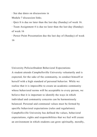 · See due dates on discussions in
Module 7 discussion links.
· Quiz 8 is due no later than the last day (Sunday) of week 16.
· Team Assignment 4 is due no later than the last day (Sunday)
of week 16
· Power Point Presentation due the last day of (Sunday) of week
16
University PoliciesStudent Behavioral Expectations
A student attends Campbellsville University voluntarily and is
expected, for the sake of the community, to conduct himself or
herself with a high standard of personal behavior. While we
realize that it is impossible to create an academic community
whose behavioral norms will be acceptable to every person, we
believe that it is important to identify the ways in which
individual and community concerns can be harmoniously
balanced. Personal and communal values must be formed by
specific behavioral expectations (rules and regulations).
Campbellsville University has defined the values, behavioral
expectations, rights and responsibilities that we feel will create
an environment in which students can grow spiritually, morally,
 